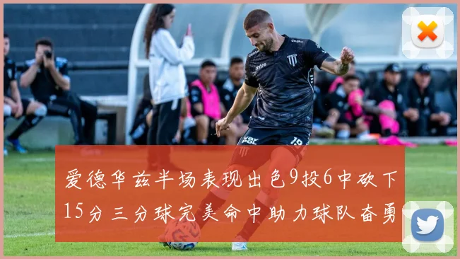 爱德华兹半场表现出色9投6中砍下15分三分球完美命中助力球队奋勇争先