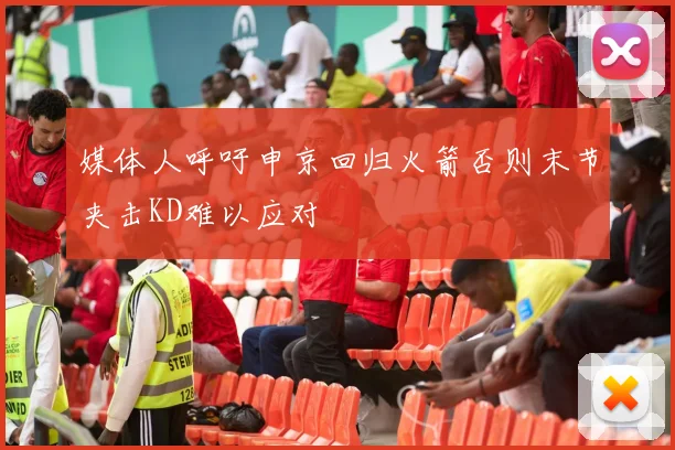 媒体人呼吁申京回归火箭否则末节夹击KD难以应对