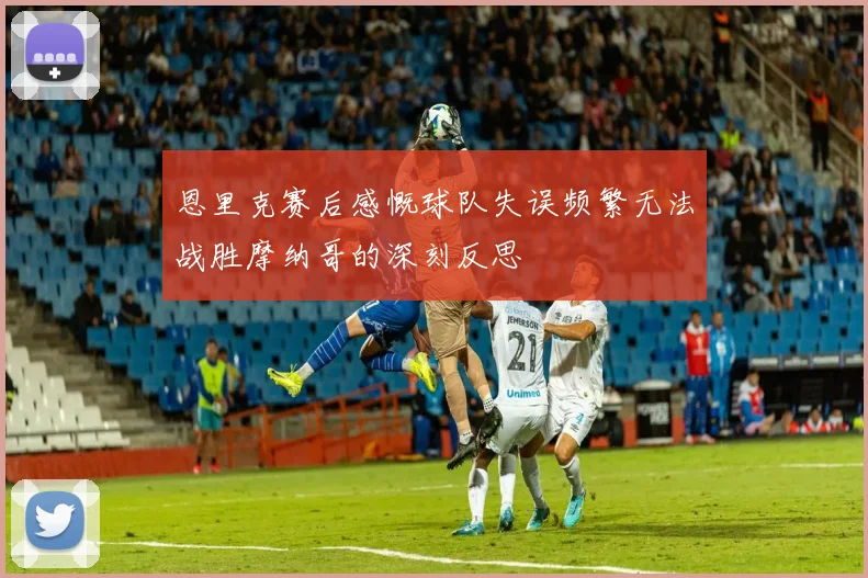 恩里克赛后感慨球队失误频繁无法战胜摩纳哥的深刻反思