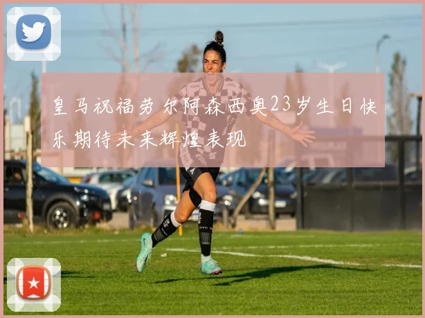 皇马祝福劳尔阿森西奥23岁生日快乐期待未来辉煌表现