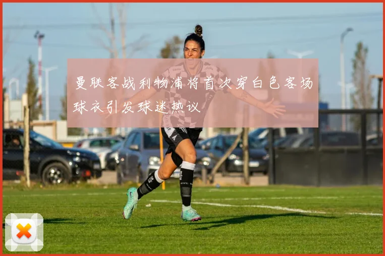 曼联客战利物浦将首次穿白色客场球衣引发球迷热议