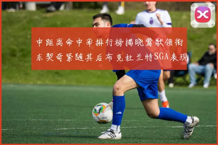 中距离命中率排行榜揭晓莺歌领衔东契奇紧随其后布克杜兰特SGA表现不俗