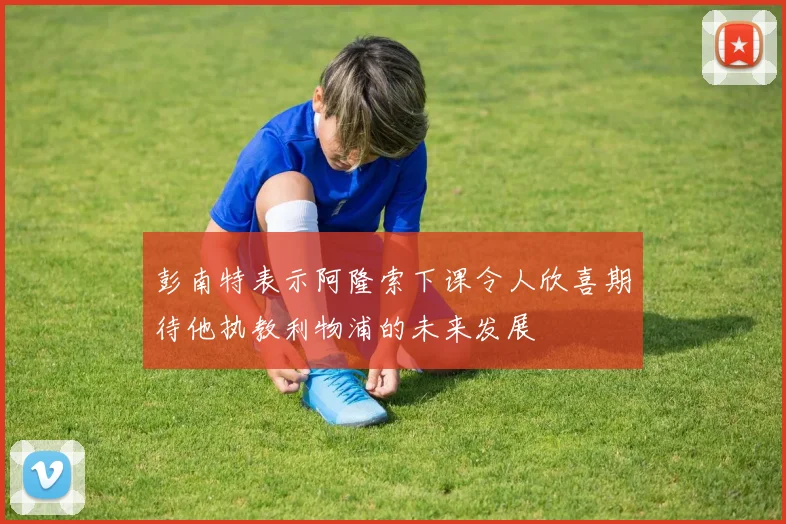 彭南特表示阿隆索下课令人欣喜期待他执教利物浦的未来发展