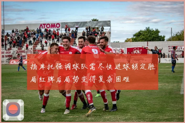 扬库托强调球队需尽快进球锁定胜局红牌后局势变得复杂困难