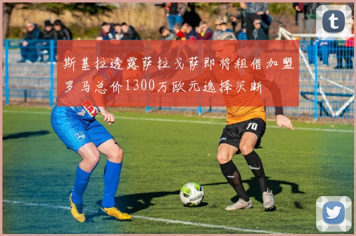 斯基拉透露萨拉戈萨即将租借加盟罗马总价1300万欧元选择买断