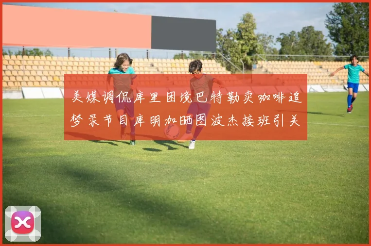 美媒调侃库里困境巴特勒卖咖啡追梦录节目库明加晒图波杰接班引关注