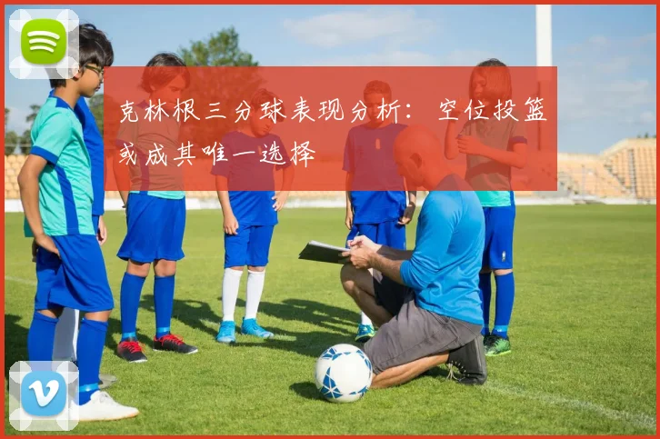 克林根三分球表现分析：空位投篮或成其唯一选择