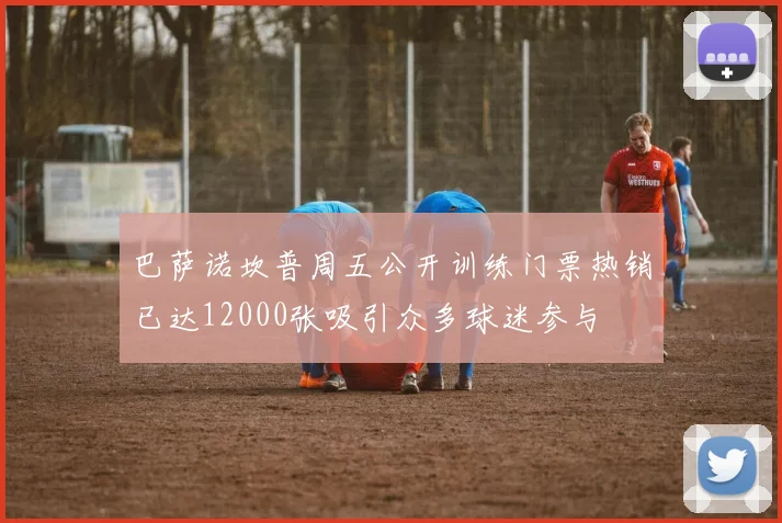 巴萨诺坎普周五公开训练门票热销已达12000张吸引众多球迷参与