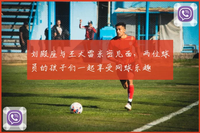 刘殿座与王大雷亲密见面，两位球员的孩子们一起享受网球乐趣