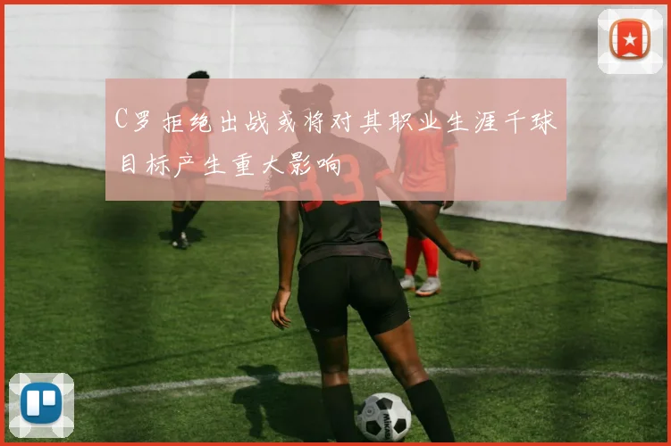 C罗拒绝出战或将对其职业生涯千球目标产生重大影响