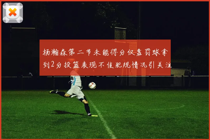 杨瀚森第二节未能得分仅靠罚球拿到2分投篮表现不佳犯规情况引关注