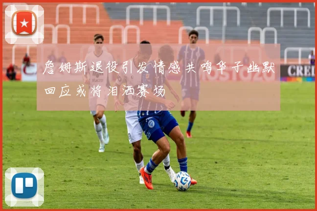 詹姆斯退役引发情感共鸣华子幽默回应或将泪洒赛场