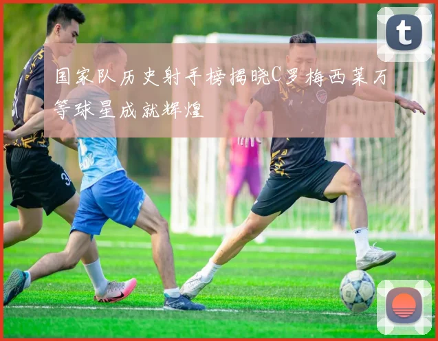 国家队历史射手榜揭晓C罗梅西莱万等球星成就辉煌