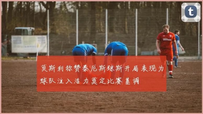 莫斯利称赞泰厄斯琼斯开局表现为球队注入活力奠定比赛基调