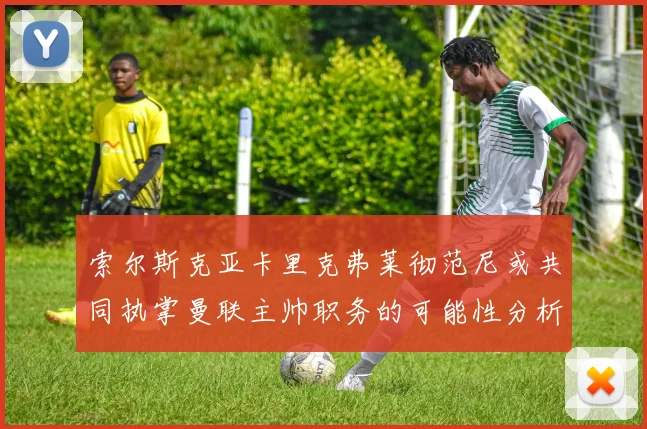 索尔斯克亚卡里克弗莱彻范尼或共同执掌曼联主帅职务的可能性分析