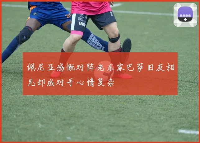 佩尼亚感慨对阵老东家巴萨旧友相见却成对手心情复杂