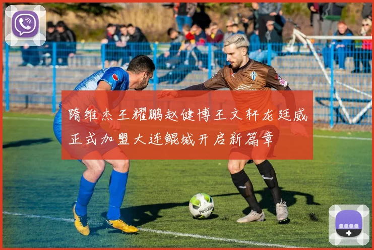 隋维杰王耀鹏赵健博王文轩龙廷威正式加盟大连鲲城开启新篇章