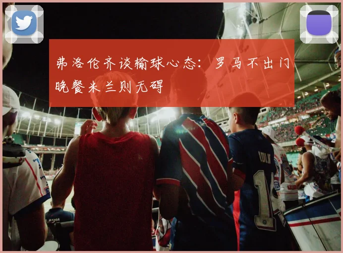 弗洛伦齐谈输球心态：罗马不出门晚餐米兰则无碍