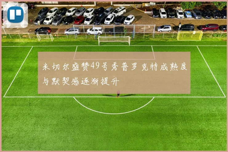 米切尔盛赞49号秀普罗克特成熟度与默契感逐渐提升