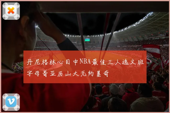 丹尼格林心目中NBA最佳三人选文班字母哥亚历山大无约基奇