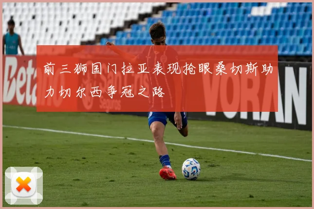 前三狮国门拉亚表现抢眼桑切斯助力切尔西争冠之路