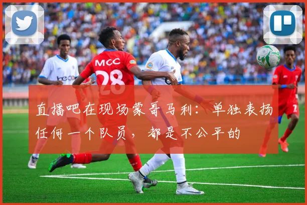 直播吧在现场蒙哥马利：单独表扬任何一个队员，都是不公平的
